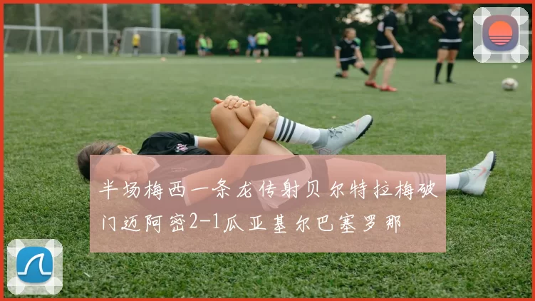 半场梅西一条龙传射贝尔特拉梅破门迈阿密2-1瓜亚基尔巴塞罗那