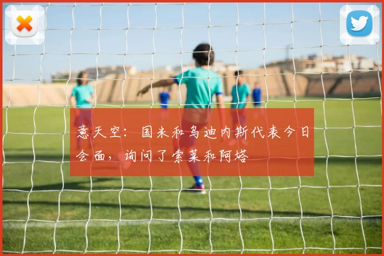 意天空:国米和乌迪内斯代表今日会面,询问了索莱和阿塔