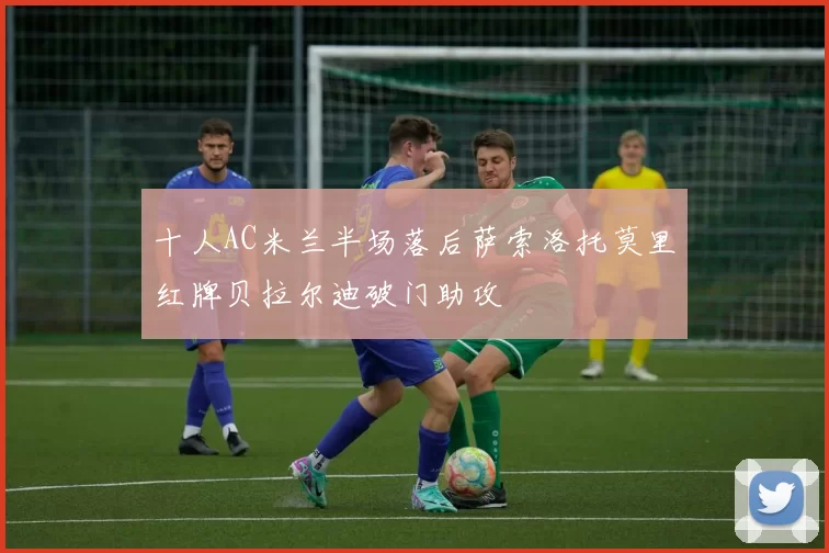 十人AC米兰半场落后萨索洛托莫里红牌贝拉尔迪破门助攻