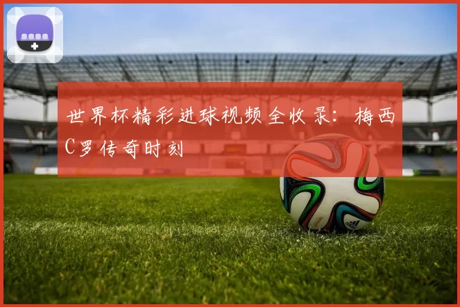 世界杯精彩进球视频全收录:梅西C罗传奇时刻